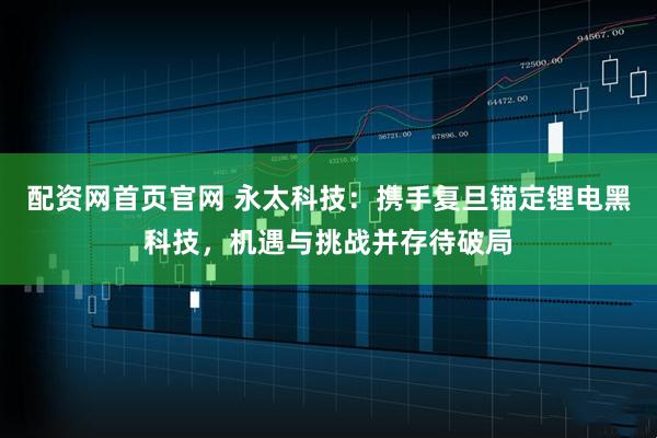 配资网首页官网 永太科技：携手复旦锚定锂电黑科技，机遇与挑战并存待破局