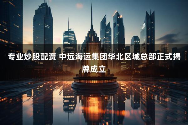 专业炒股配资 中远海运集团华北区域总部正式揭牌成立