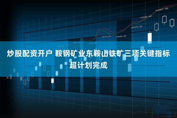 炒股配资开户 鞍钢矿业东鞍山铁矿三项关键指标超计划完成