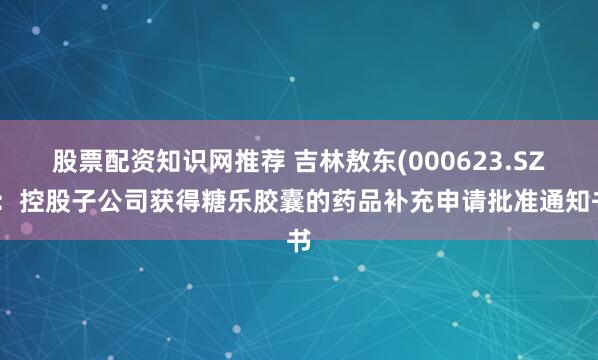 股票配资知识网推荐 吉林敖东(000623.SZ)：控股子公司获得糖乐胶囊的药品补充申请批准通知书