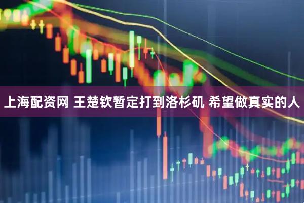 上海配资网 王楚钦暂定打到洛杉矶 希望做真实的人