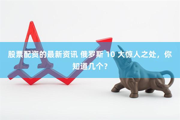 股票配资的最新资讯 俄罗斯 10 大惊人之处，你知道几个？