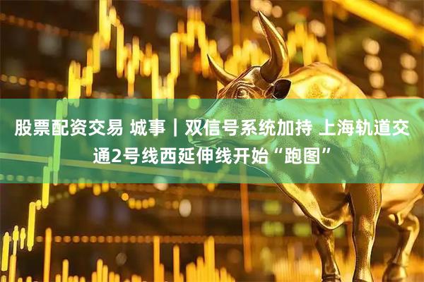 股票配资交易 城事｜双信号系统加持 上海轨道交通2号线西延伸线开始“跑图”
