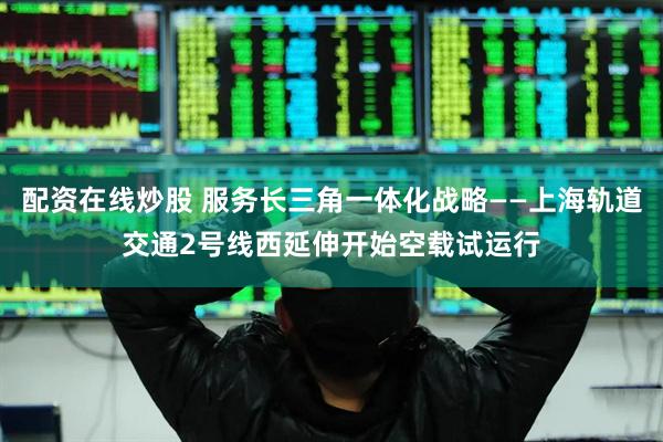 配资在线炒股 服务长三角一体化战略——上海轨道交通2号线西延伸开始空载试运行