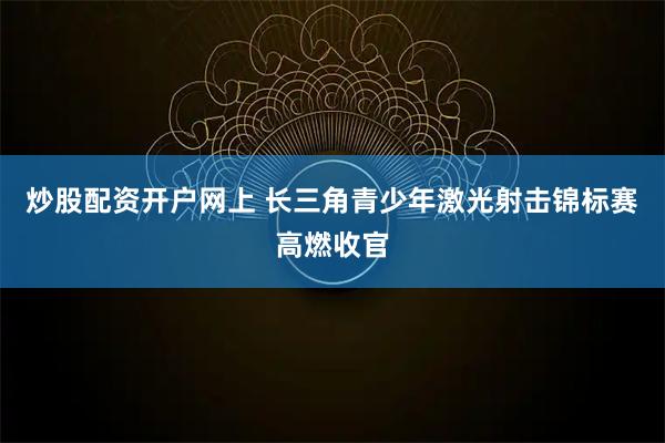 炒股配资开户网上 长三角青少年激光射击锦标赛高燃收官