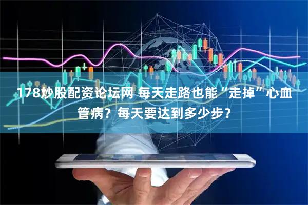178炒股配资论坛网 每天走路也能“走掉”心血管病？每天要达到多少步？