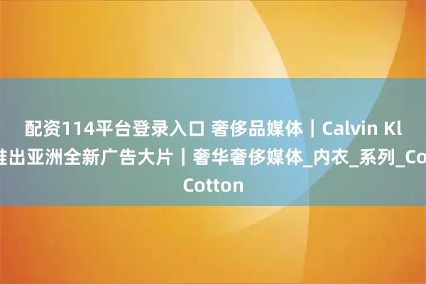 配资114平台登录入口 奢侈品媒体｜Calvin Klein推出亚洲全新广告大片｜奢华奢侈媒体_内衣_系列_Cotton