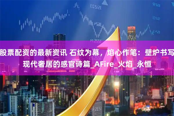 股票配资的最新资讯 石纹为幕，焰心作笔：壁炉书写现代奢居的感官诗篇_AFire_火焰_永恒