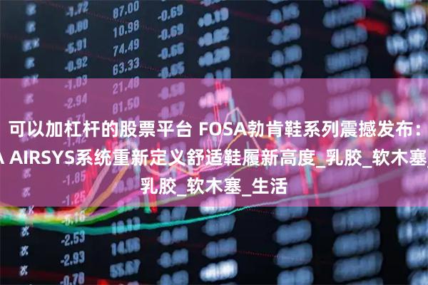可以加杠杆的股票平台 FOSA勃肯鞋系列震撼发布：FOSA AIRSYS系统重新定义舒适鞋履新高度_乳胶_软木塞_生活
