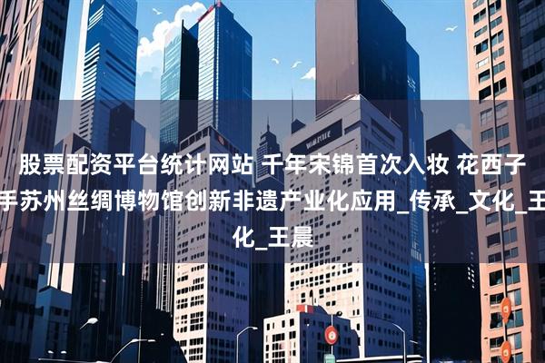 股票配资平台统计网站 千年宋锦首次入妆 花西子携手苏州丝绸博物馆创新非遗产业化应用_传承_文化_王晨