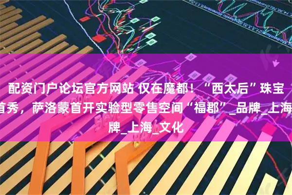 配资门户论坛官方网站 仅在魔都！“西太后”珠宝亚洲首秀，萨洛蒙首开实验型零售空间“福郡”_品牌_上海_文化