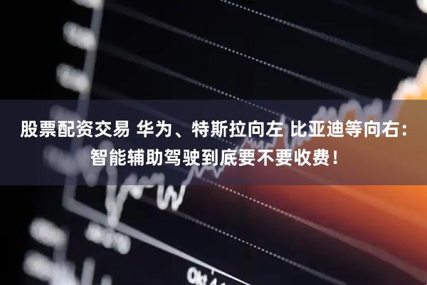 股票配资交易 华为、特斯拉向左 比亚迪等向右：智能辅助驾驶到底要不要收费！