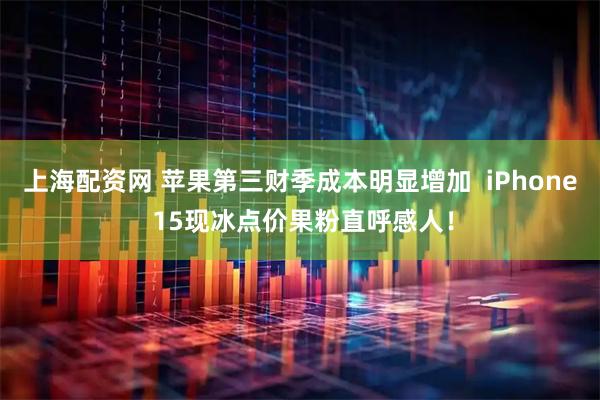 上海配资网 苹果第三财季成本明显增加  iPhone 15现冰点价果粉直呼感人！