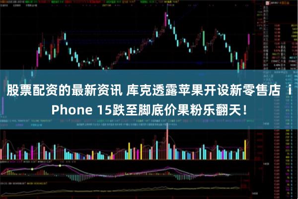 股票配资的最新资讯 库克透露苹果开设新零售店  iPhone 15跌至脚底价果粉乐翻天！