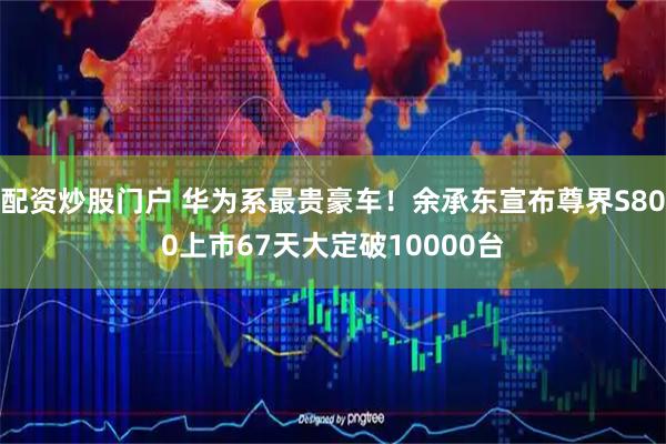配资炒股门户 华为系最贵豪车！余承东宣布尊界S800上市67天大定破10000台