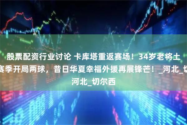 股票配资行业讨论 卡库塔重返赛场！34岁老将土甲新赛季开局两球，昔日华夏幸福外援再展锋芒！_河北_切尔西