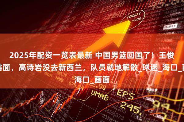 2025年配资一览表最新 中国男篮回国了！王俊杰露面，高诗岩没去新西兰，队员就地解散_球迷_海口_画面