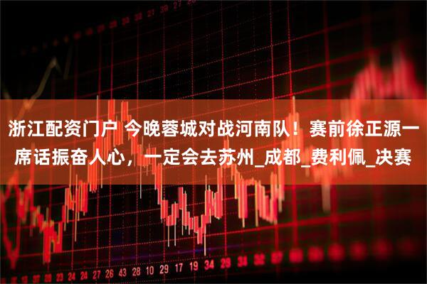 浙江配资门户 今晚蓉城对战河南队！赛前徐正源一席话振奋人心，一定会去苏州_成都_费利佩_决赛