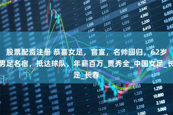 股票配资注册 恭喜女足，官宣，名帅回归，62岁，男足名宿，抵达球队，年薪百万_贾秀全_中国女足_长春