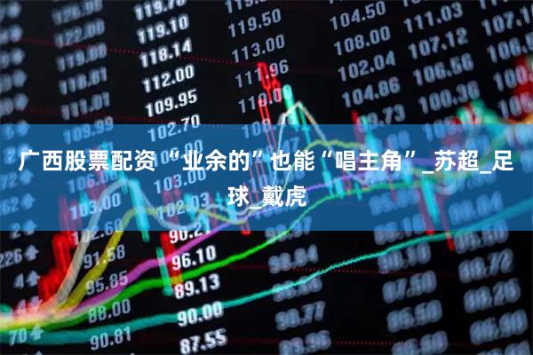 广西股票配资 “业余的”也能“唱主角”_苏超_足球_戴虎