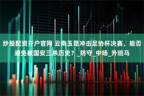 炒股配资开户官网 云南玉昆冲击足协杯决赛，能否避免被国安三杀历史？_防守_中场_升班马