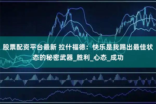 股票配资平台最新 拉什福德：快乐是我踢出最佳状态的秘密武器_胜利_心态_成功