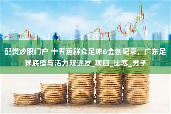 配资炒股门户 十五运群众足球6金创纪录，广东足球底蕴与活力双迸发_项目_比赛_男子