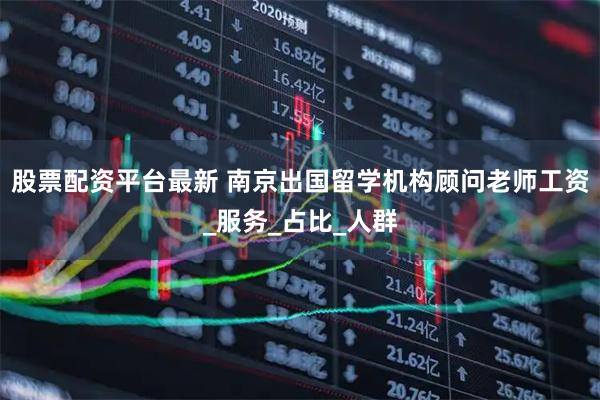 股票配资平台最新 南京出国留学机构顾问老师工资_服务_占比_人群