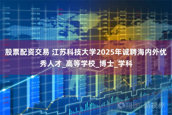 股票配资交易 江苏科技大学2025年诚聘海内外优秀人才_高等学校_博士_学科