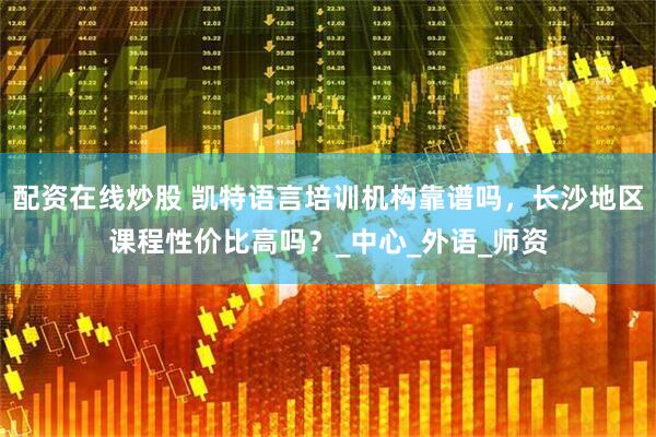 配资在线炒股 凯特语言培训机构靠谱吗，长沙地区课程性价比高吗？_中心_外语_师资
