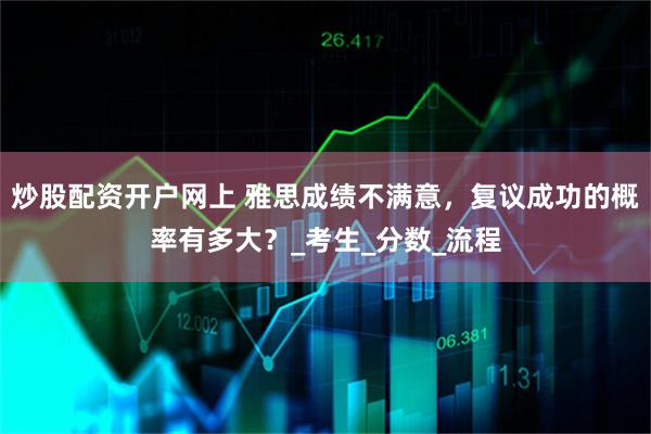 炒股配资开户网上 雅思成绩不满意，复议成功的概率有多大？_考生_分数_流程