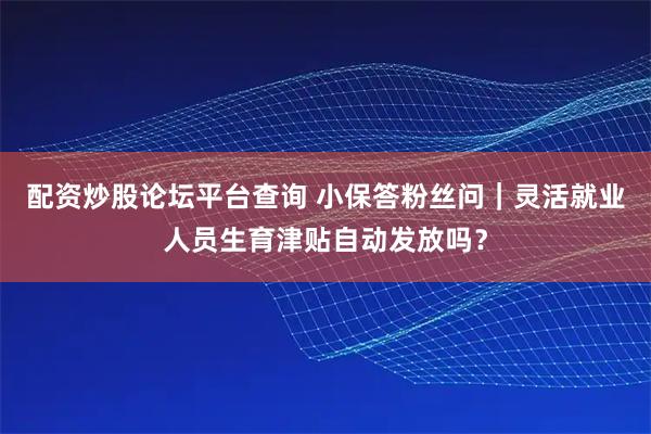 配资炒股论坛平台查询 小保答粉丝问｜灵活就业人员生育津贴自动发放吗？