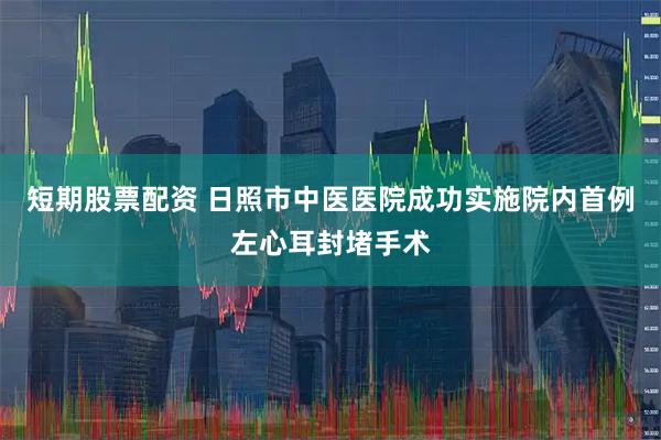 短期股票配资 日照市中医医院成功实施院内首例左心耳封堵手术
