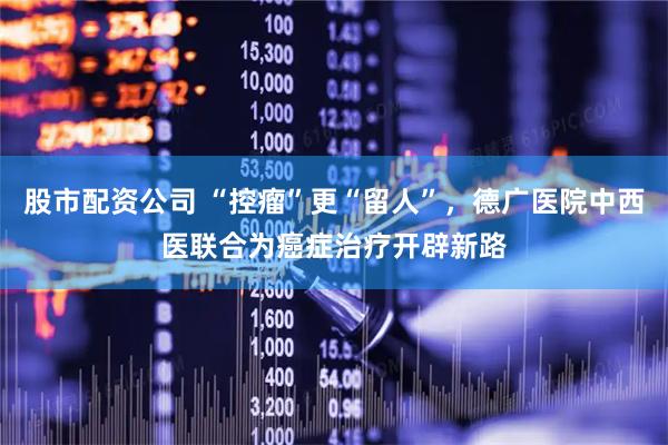 股市配资公司 “控瘤”更“留人”，德广医院中西医联合为癌症治疗开辟新路