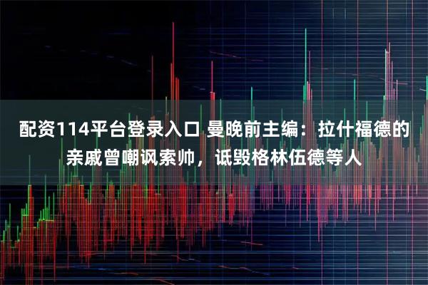 配资114平台登录入口 曼晚前主编：拉什福德的亲戚曾嘲讽索帅，诋毁格林伍德等人