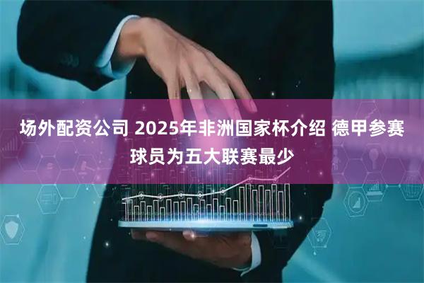 场外配资公司 2025年非洲国家杯介绍 德甲参赛球员为五大联赛最少