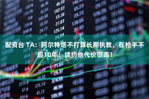 配资台 TA：阿尔特塔不打算长期执教，在枪手不超10年！续约他代价很高！