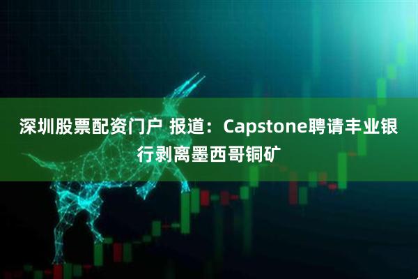 深圳股票配资门户 报道：Capstone聘请丰业银行剥离墨西哥铜矿