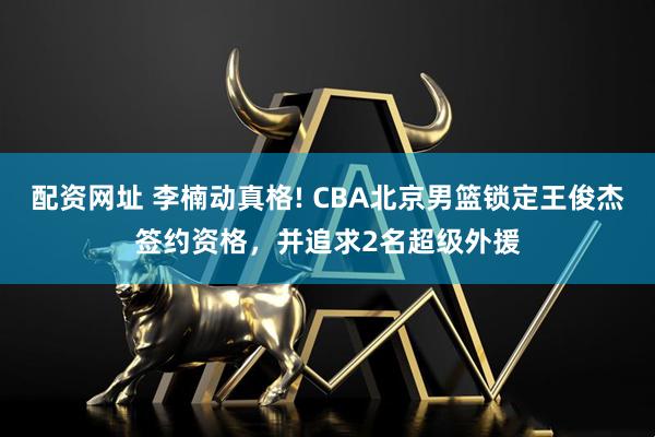 配资网址 李楠动真格! CBA北京男篮锁定王俊杰签约资格，并追求2名超级外援