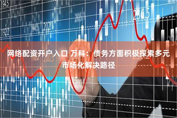 网络配资开户入口 万科：债务方面积极探索多元市场化解决路径