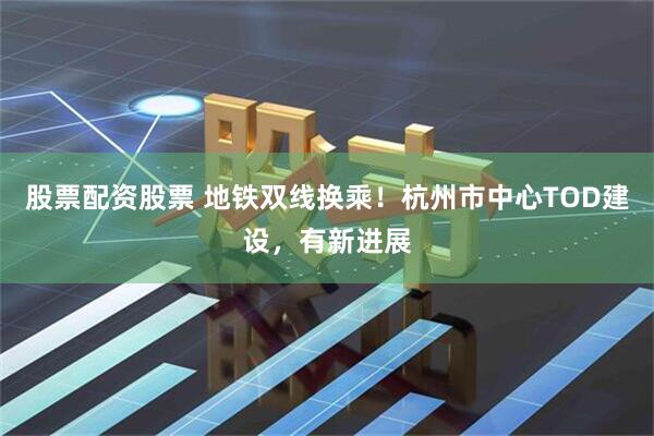 股票配资股票 地铁双线换乘！杭州市中心TOD建设，有新进展