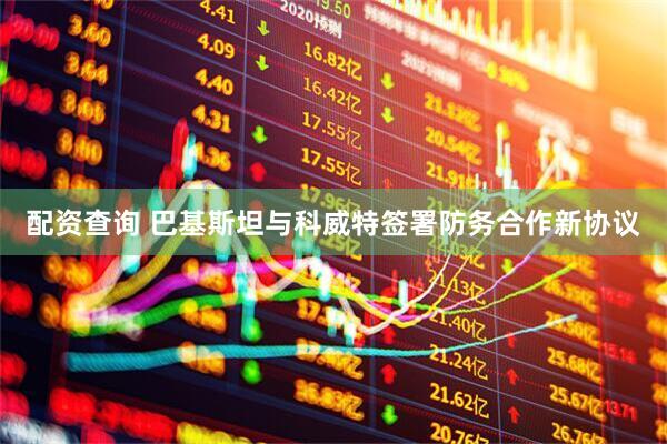 配资查询 巴基斯坦与科威特签署防务合作新协议